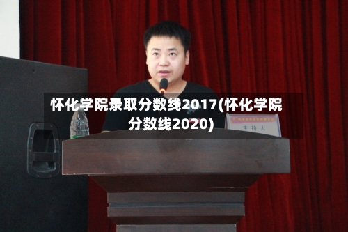 怀化学院录取分数线2017(怀化学院分数线2020)-第2张图片