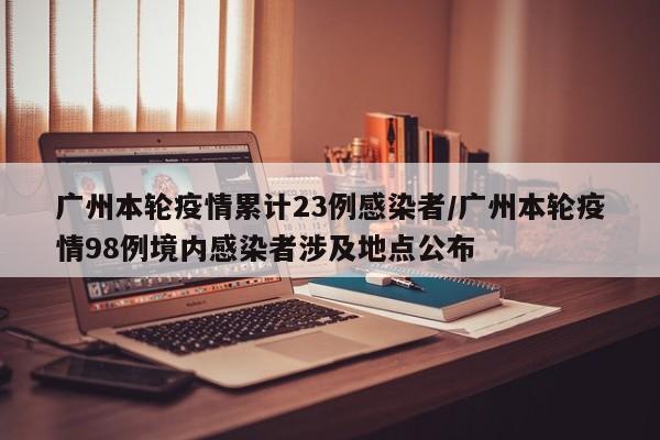 广州本轮疫情累计23例感染者/广州本轮疫情98例境内感染者涉及地点公布