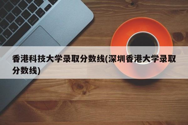 香港科技大学录取分数线(深圳香港大学录取分数线)