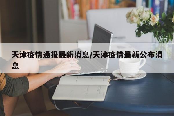 天津疫情通报最新消息/天津疫情最新公布消息