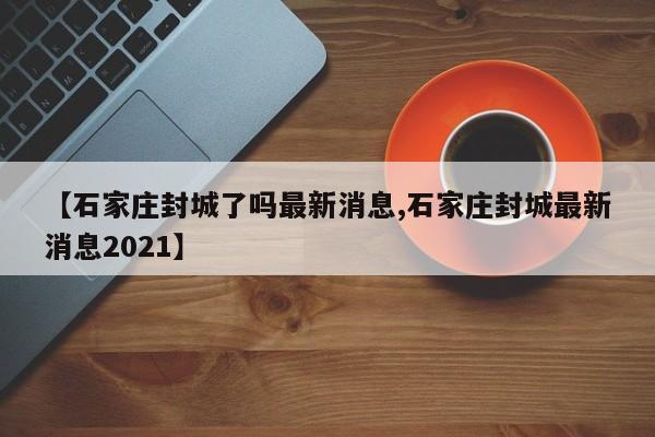 【石家庄封城了吗最新消息,石家庄封城最新消息2021】