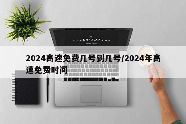 2024高速免费几号到几号/2024年高速免费时间