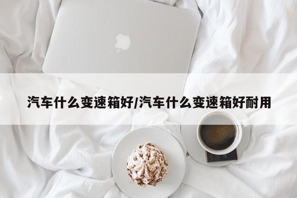 汽车什么变速箱好/汽车什么变速箱好耐用