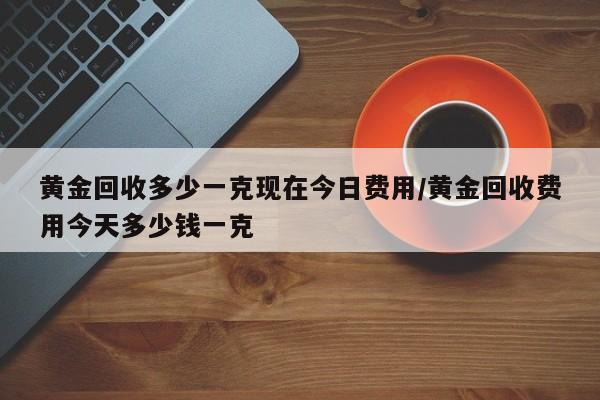 黄金回收多少一克现在今日费用/黄金回收费用今天多少钱一克