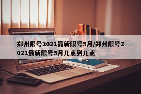 郑州限号2021最新限号5月/郑州限号2021最新限号5月几点到几点
