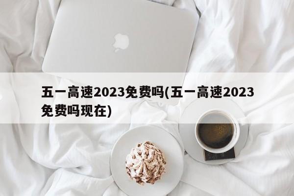 五一高速2023免费吗(五一高速2023免费吗现在)