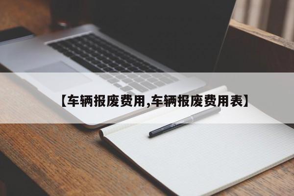 【车辆报废费用,车辆报废费用表】