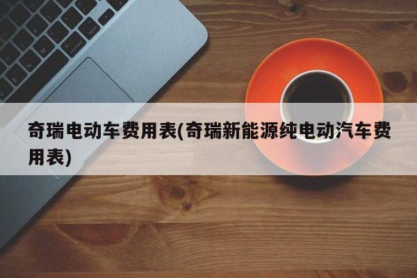 奇瑞电动车费用表(奇瑞新能源纯电动汽车费用表)