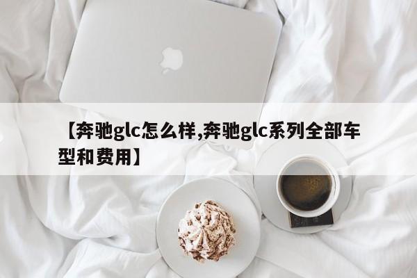 【奔驰glc怎么样,奔驰glc系列全部车型和费用】