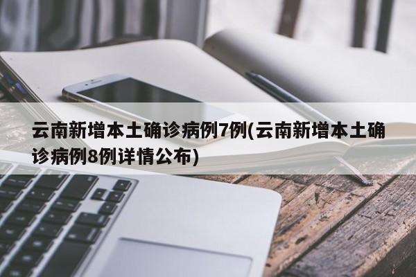 云南新增本土确诊病例7例(云南新增本土确诊病例8例详情公布)