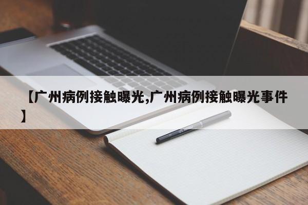 【广州病例接触曝光,广州病例接触曝光事件】
