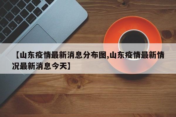 【山东疫情最新消息分布图,山东疫情最新情况最新消息今天】