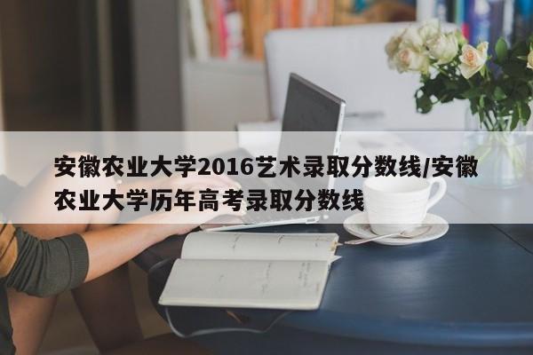 安徽农业大学2016艺术录取分数线/安徽农业大学历年高考录取分数线