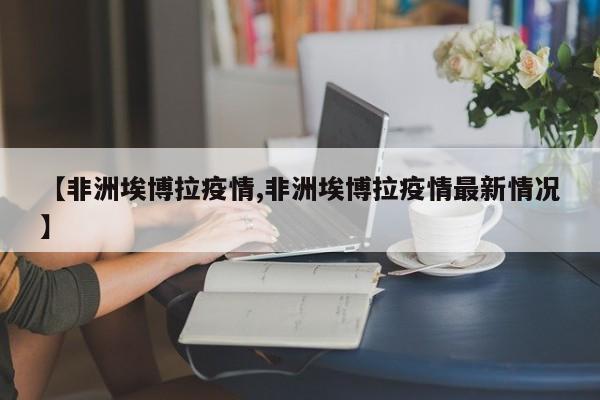【非洲埃博拉疫情,非洲埃博拉疫情最新情况】