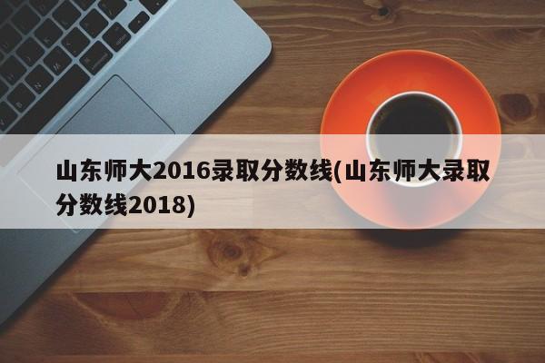 山东师大2016录取分数线(山东师大录取分数线2018)
