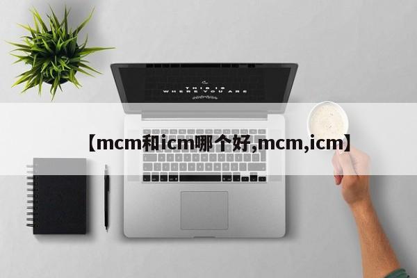 【mcm和icm哪个好,mcm,icm】