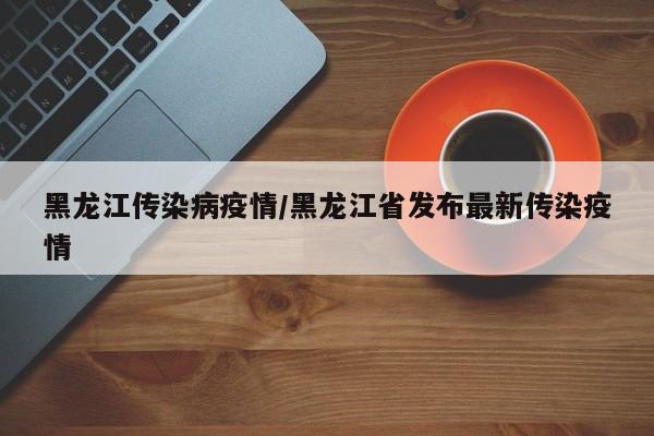 黑龙江传染病疫情/黑龙江省发布最新传染疫情
