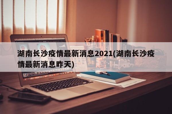 湖南长沙疫情最新消息2021(湖南长沙疫情最新消息昨天)