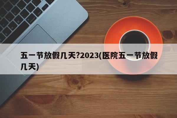 五一节放假几天?2023(医院五一节放假几天)