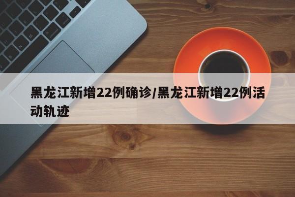 黑龙江新增22例确诊/黑龙江新增22例活动轨迹