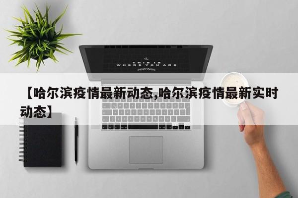 【哈尔滨疫情最新动态,哈尔滨疫情最新实时动态】