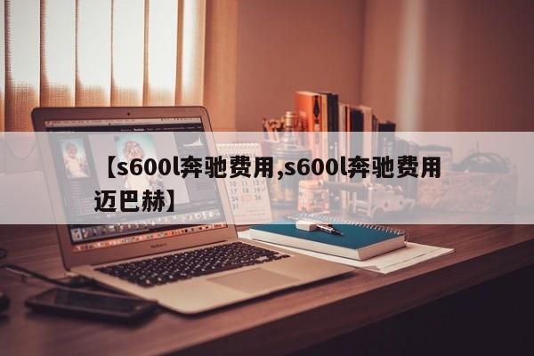 【s600l奔驰费用,s600l奔驰费用迈巴赫】
