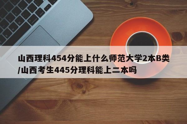 山西理科454分能上什么师范大学2本B类/山西考生445分理科能上二本吗