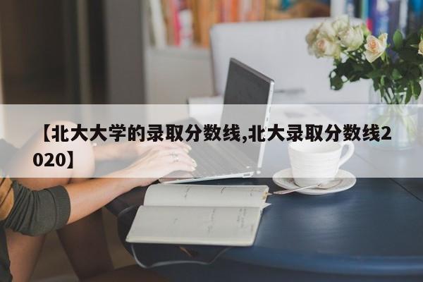 【北大大学的录取分数线,北大录取分数线2020】