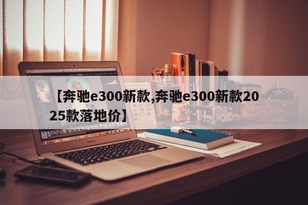【奔驰e300新款,奔驰e300新款2025款落地价】
