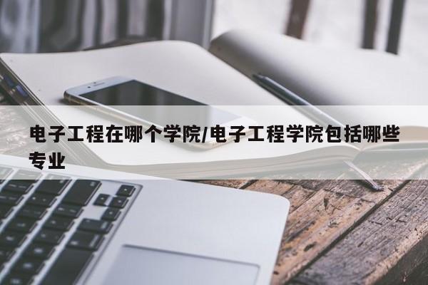 电子工程在哪个学院/电子工程学院包括哪些专业