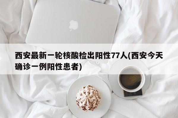 西安最新一轮核酸检出阳性77人(西安今天确诊一例阳性患者)