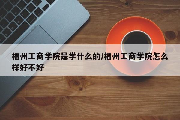 福州工商学院是学什么的/福州工商学院怎么样好不好