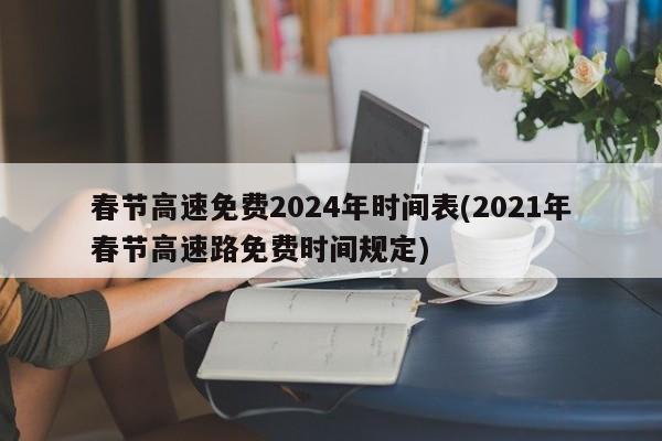 春节高速免费2024年时间表(2021年春节高速路免费时间规定)