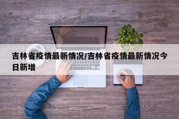 吉林省疫情最新情况/吉林省疫情最新情况今日新增