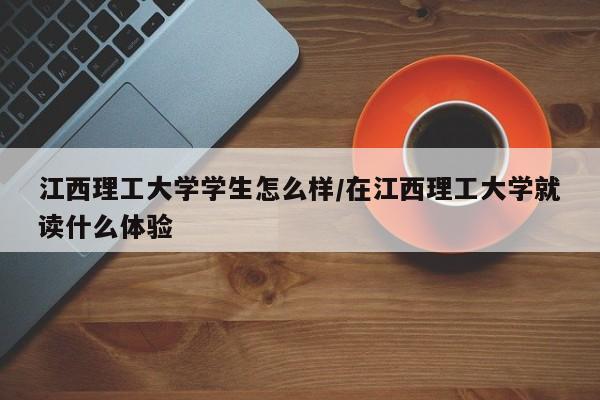 江西理工大学学生怎么样/在江西理工大学就读什么体验