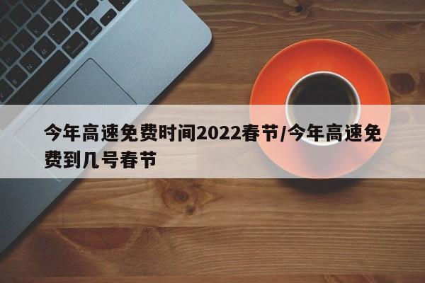 今年高速免费时间2022春节/今年高速免费到几号春节