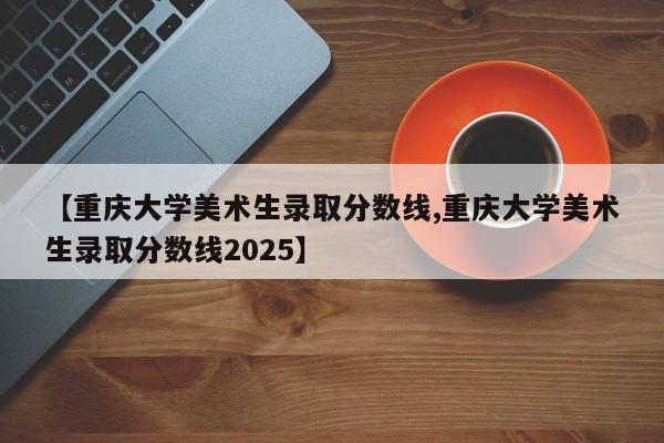 【重庆大学美术生录取分数线,重庆大学美术生录取分数线2025】