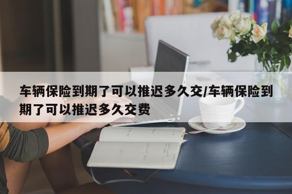 车辆保险到期了可以推迟多久交/车辆保险到期了可以推迟多久交费