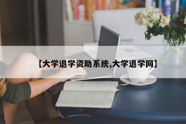 【大学退学资助系统,大学退学网】