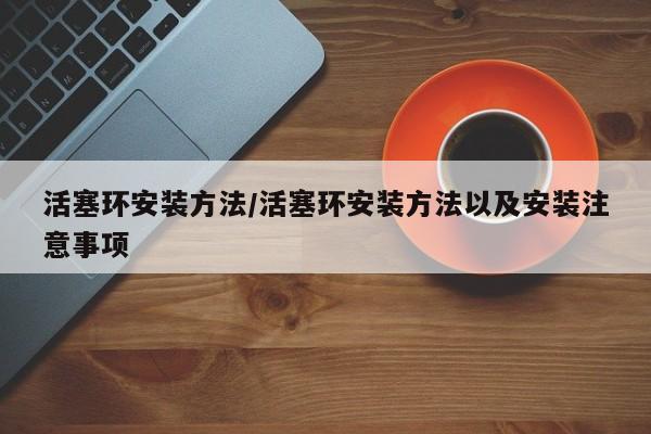 活塞环安装方法/活塞环安装方法以及安装注意事项