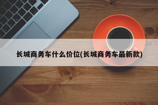 长城商务车什么价位(长城商务车最新款)
