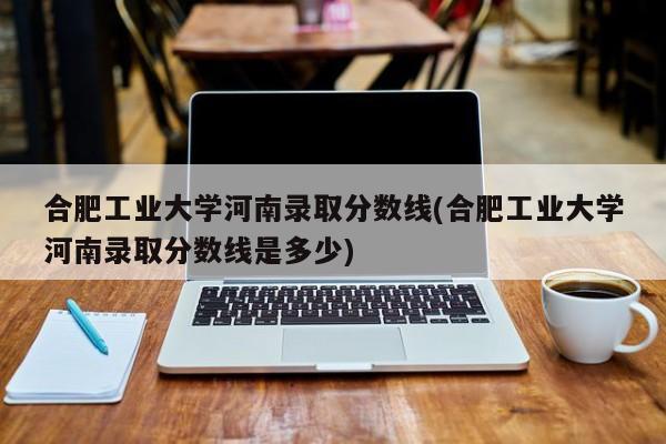 合肥工业大学河南录取分数线(合肥工业大学河南录取分数线是多少)