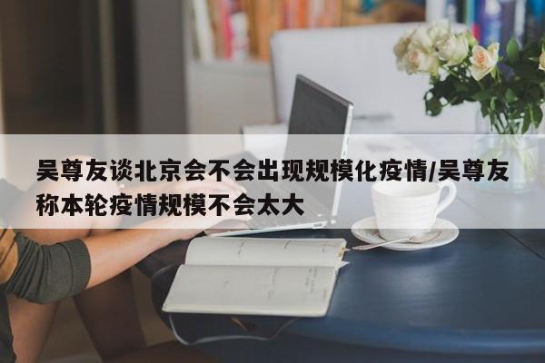 吴尊友谈北京会不会出现规模化疫情/吴尊友称本轮疫情规模不会太大