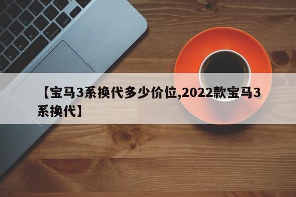 【宝马3系换代多少价位,2022款宝马3系换代】