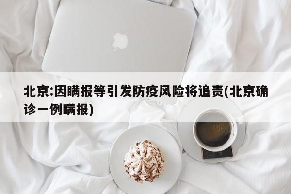 北京:因瞒报等引发防疫风险将追责(北京确诊一例瞒报)