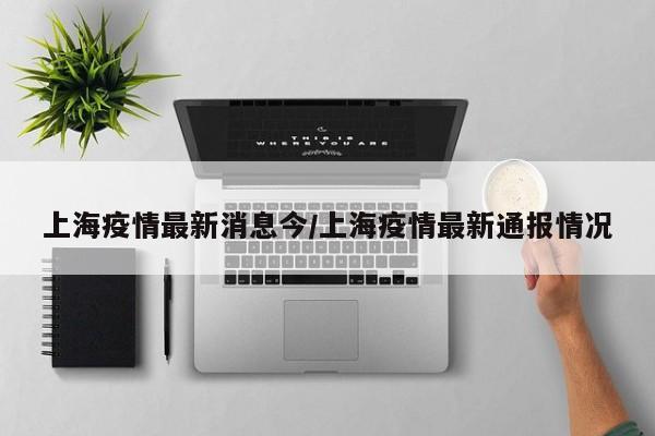 上海疫情最新消息今/上海疫情最新通报情况