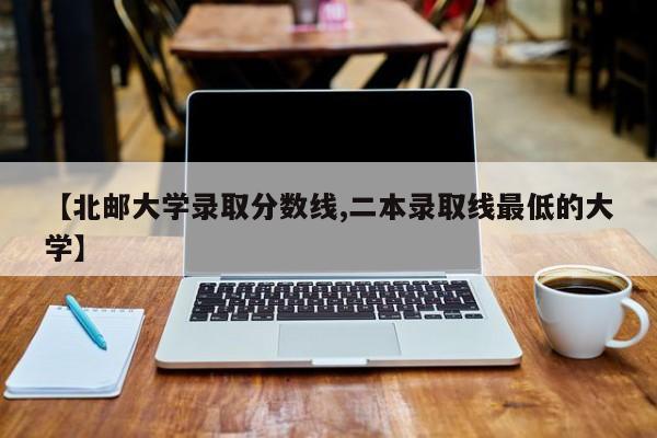 【北邮大学录取分数线,二本录取线最低的大学】