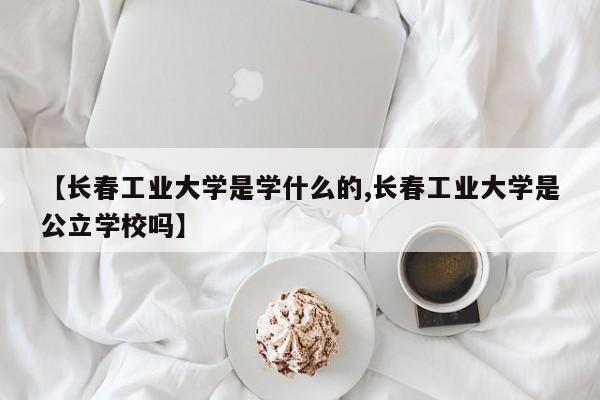 【长春工业大学是学什么的,长春工业大学是公立学校吗】